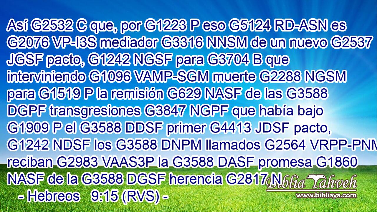 Así G2532 C que, por G1223 P eso G5124 RD-ASN es G2076 VP-I3S mediador G3316 NNSM de un nuevo G2537 JGSF pacto, G1242 NGSF para G3704 B que interviniendo G1096 VAMP-SGM muerte G2288 NGSM para G1519 P la remisión G629 NASF de las G3588 DGPF transgresiones G3847 NGPF que había bajo G1909 P el G3588 DDSF primer G4413 JDSF pacto, G1242 NDSF los G3588 DNPM llamados G2564 VRPP-PNM reciban G2983 VAAS3P la G3588 DASF promesa G1860 NASF de la G3588 DGSF herencia G2817 N