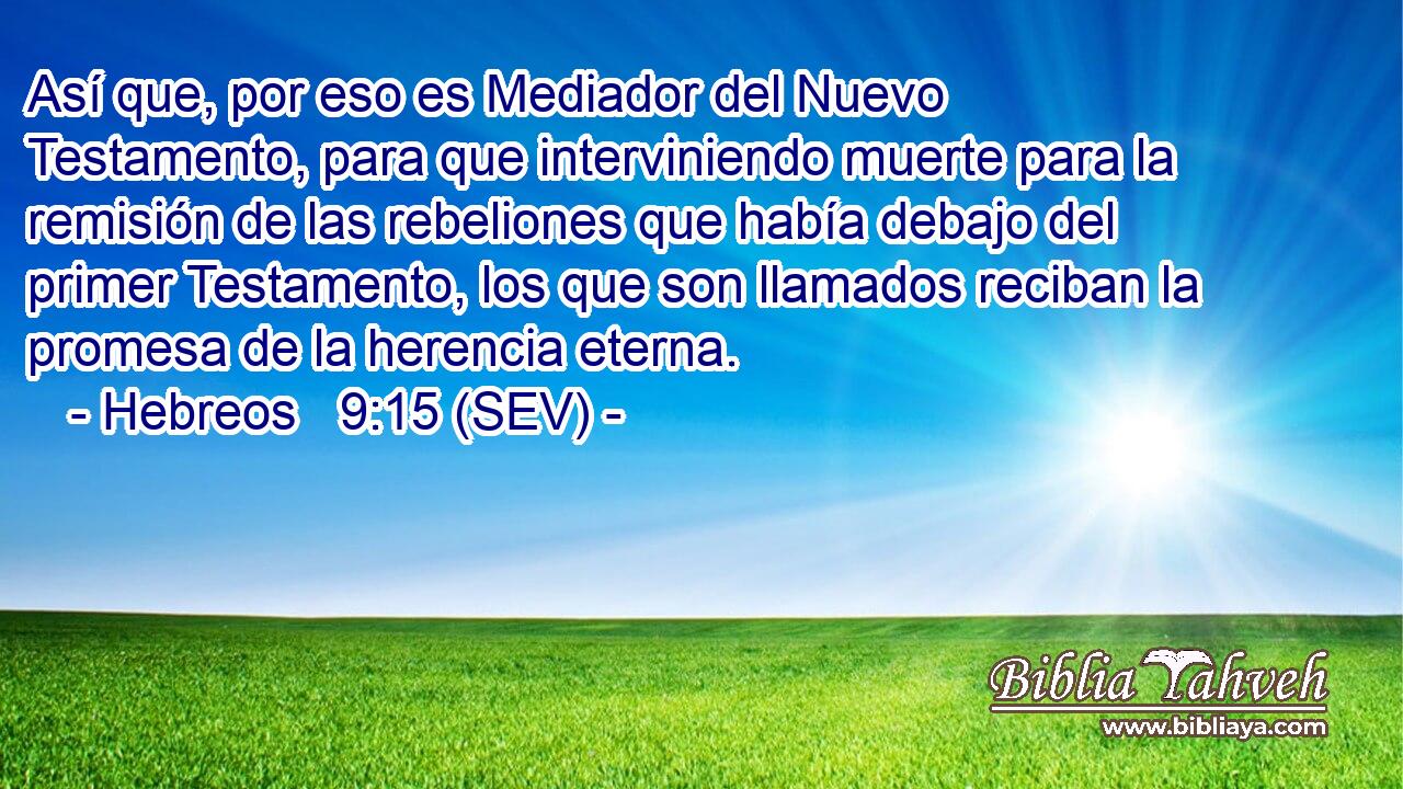 Así que, por eso es Mediador del Nuevo Testamento, para que interviniendo muerte para la remisión de las rebeliones que había debajo del primer Testamento, los que son llamados reciban la promesa de la herencia eterna.