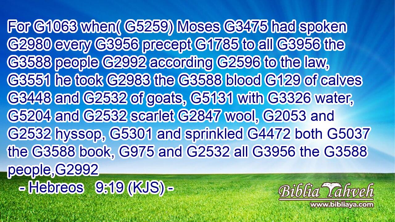 For G1063 when( G5259) Moses G3475 had spoken G2980 every G3956 precept G1785 to all G3956 the G3588 people G2992 according G2596 to the law, G3551 he took G2983 the G3588 blood G129 of calves G3448 and G2532 of goats, G5131 with G3326 water, G5204 and G2532 scarlet G2847 wool, G2053 and G2532 hyssop, G5301 and sprinkled G4472 both G5037 the G3588 book, G975 and G2532 all G3956 the G3588 people,G2992