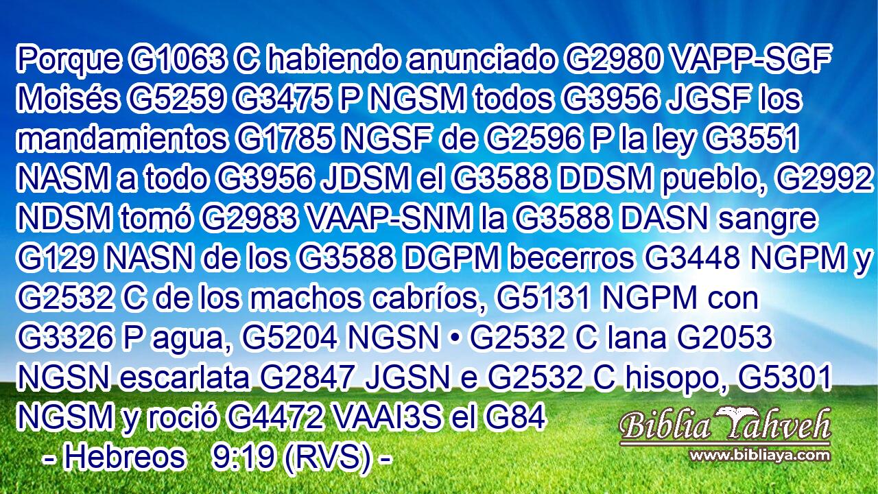 Porque G1063 C habiendo anunciado G2980 VAPP-SGF Moisés G5259 G3475 P NGSM todos G3956 JGSF los mandamientos G1785 NGSF de G2596 P la ley G3551 NASM a todo G3956 JDSM el G3588 DDSM pueblo, G2992 NDSM tomó G2983 VAAP-SNM la G3588 DASN sangre G129 NASN de los G3588 DGPM becerros G3448 NGPM y G2532 C de los machos cabríos, G5131 NGPM con G3326 P agua, G5204 NGSN • G2532 C lana G2053 NGSN escarlata G2847 JGSN e G2532 C hisopo, G5301 NGSM y roció G4472 VAAI3S el G84