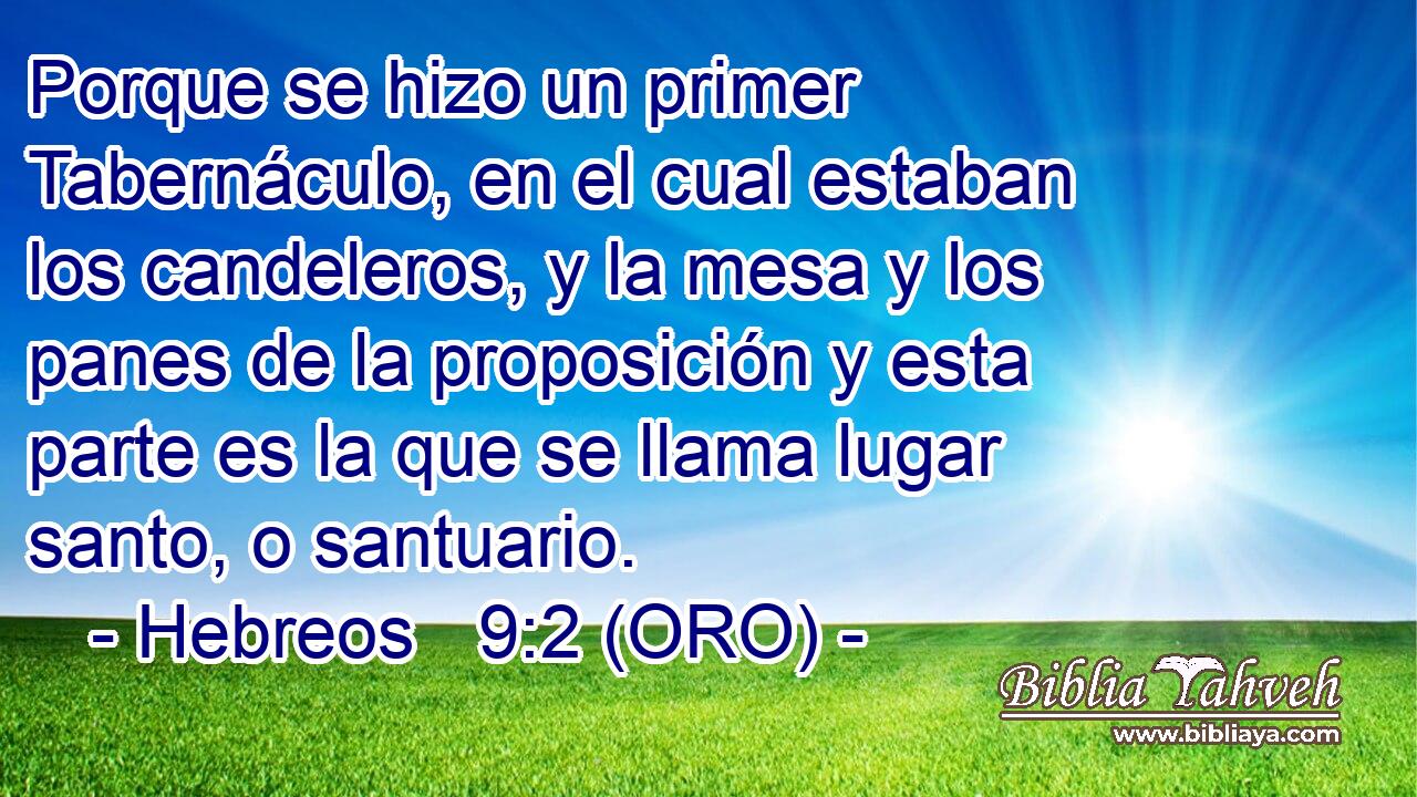  Porque se hizo un primer Tabernáculo, en el cual estaban los candeleros, y la mesa y los panes de la proposición y esta parte es la que se llama lugar santo, o santuario. 