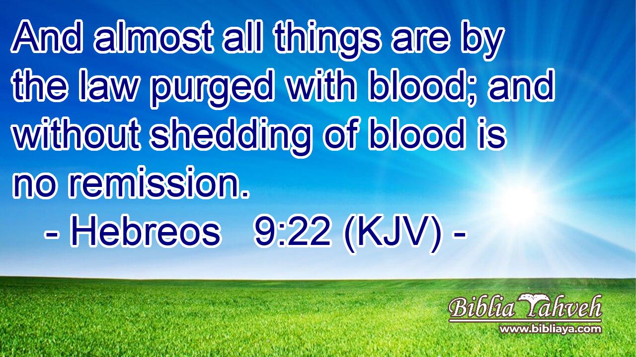 And almost all things are by the law purged with blood; and without shedding of blood is no remission.
