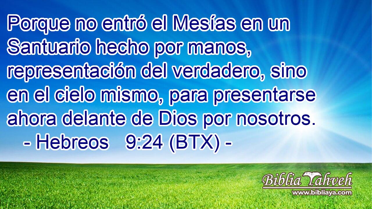 Porque no entró el Mesías en un Santuario hecho por manos, representación del verdadero, sino en el cielo mismo, para presentarse ahora delante de Dios por nosotros.