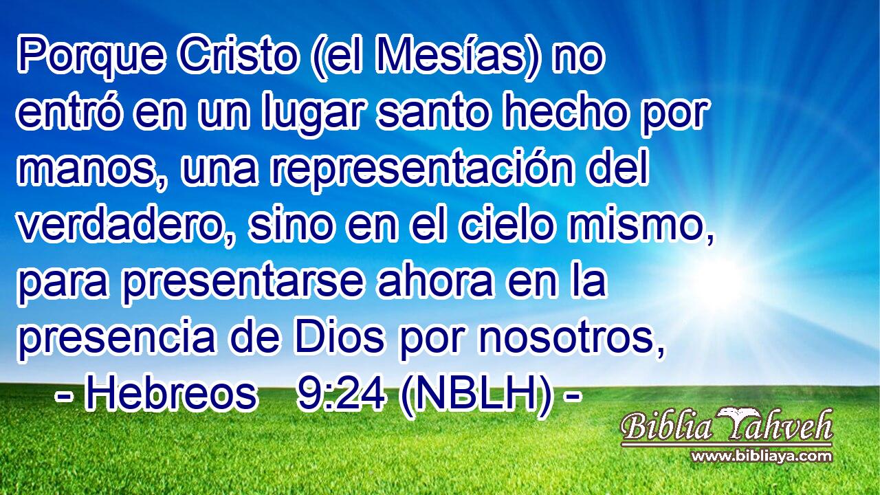  Porque Cristo (el Mesías) no entró en un lugar santo hecho por manos, una representación del verdadero, sino en el cielo mismo, para presentarse ahora en la presencia de Dios por nosotros, 
