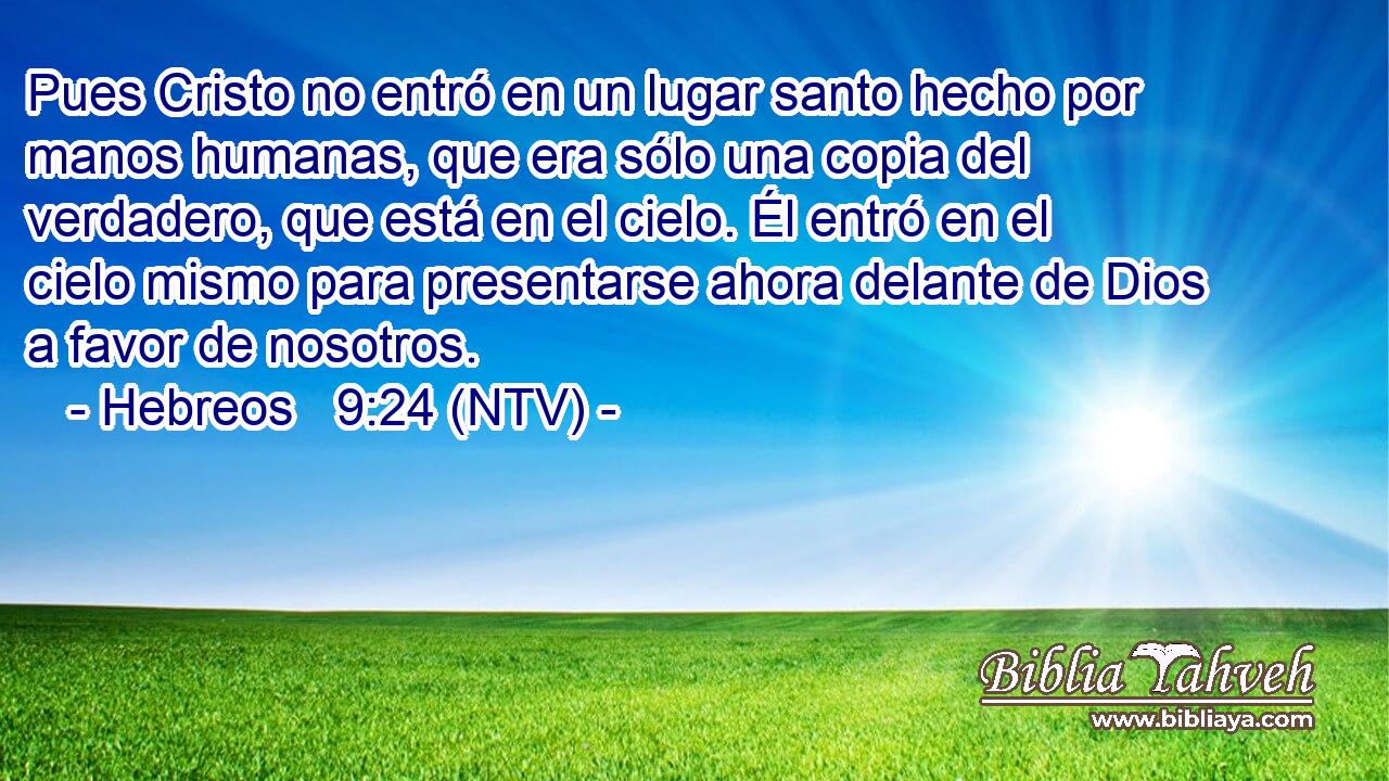 Pues Cristo no entró en un lugar santo hecho por manos humanas, que era sólo una copia del verdadero, que está en el cielo. Él entró en el cielo mismo para presentarse ahora delante de Dios a favor de nosotros.