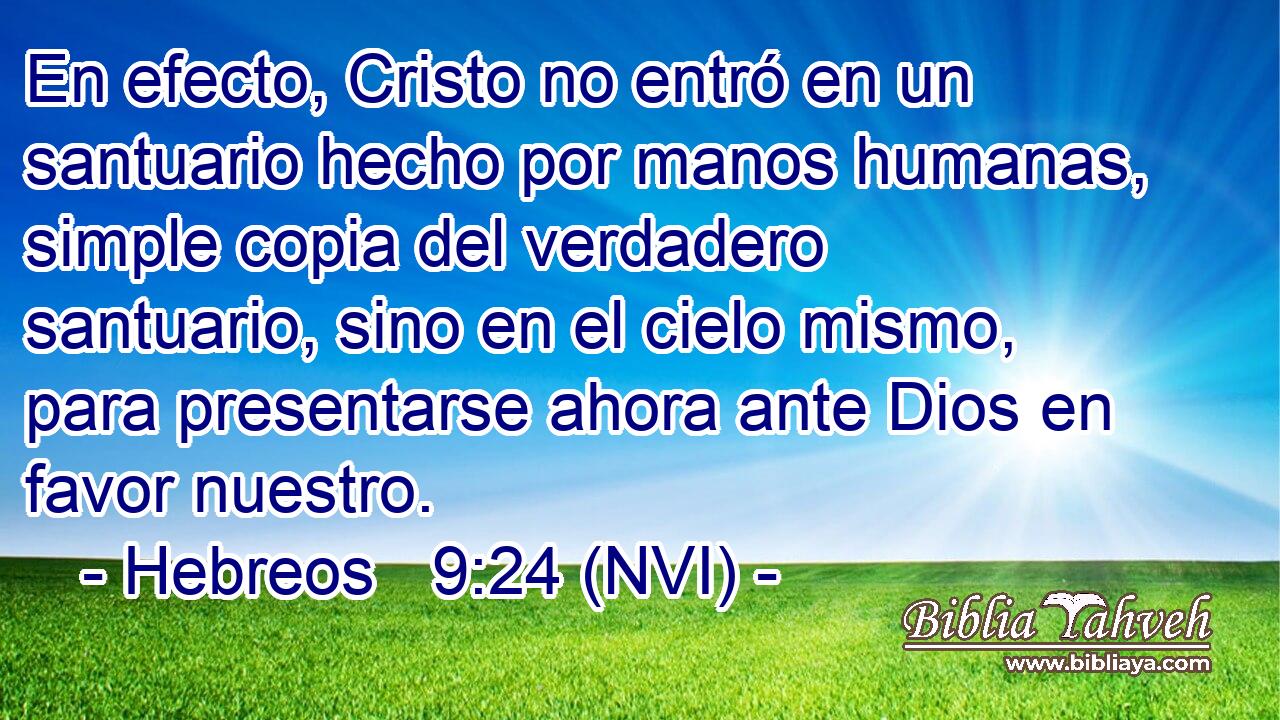  En efecto, Cristo no entró en un santuario hecho por manos humanas, simple copia del verdadero santuario, sino en el cielo mismo, para presentarse ahora ante Dios en favor nuestro. 
