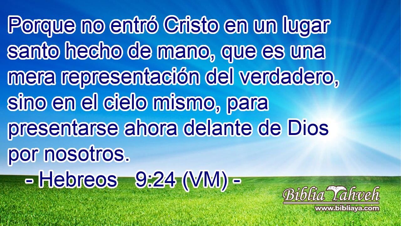  Porque no entró Cristo en un lugar santo hecho de mano, que es una mera representación del verdadero, sino en el cielo mismo, para presentarse ahora delante de Dios por nosotros. 