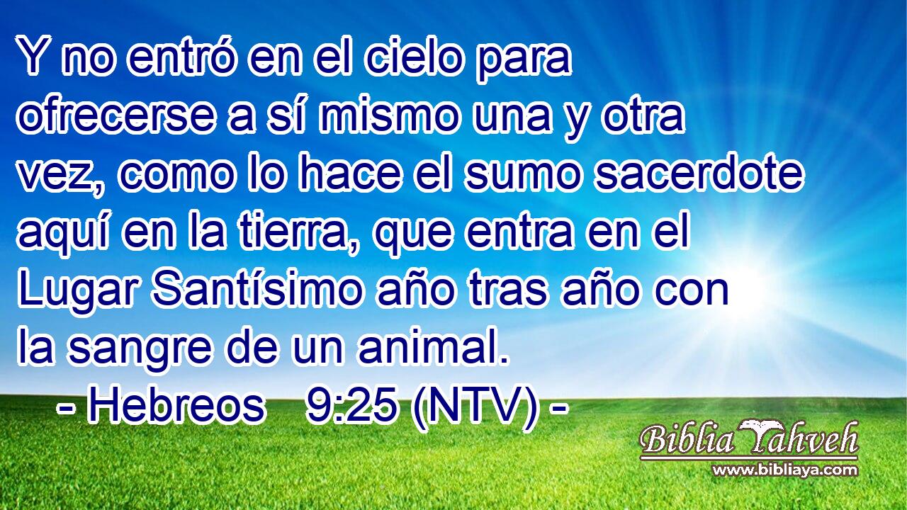 Y no entró en el cielo para ofrecerse a sí mismo una y otra vez, como lo hace el sumo sacerdote aquí en la tierra, que entra en el Lugar Santísimo año tras año con la sangre de un animal.
