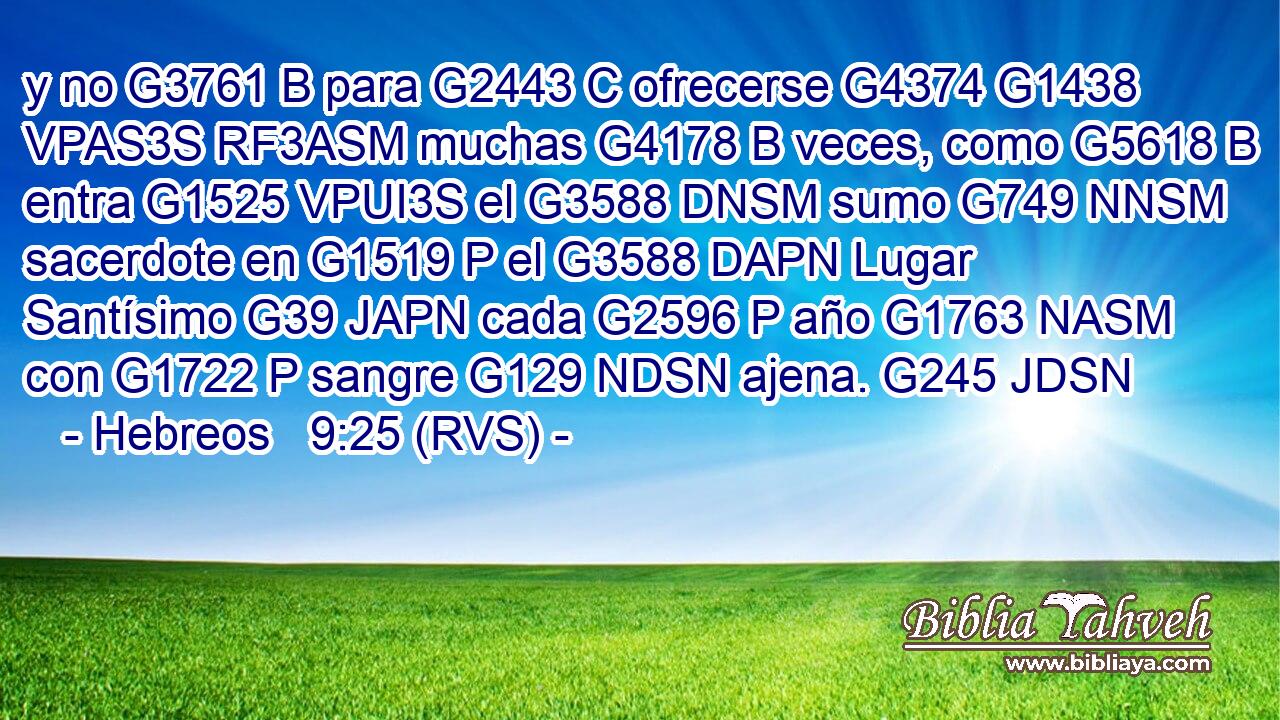 y no G3761 B para G2443 C ofrecerse G4374 G1438 VPAS3S RF3ASM muchas G4178 B veces, como G5618 B entra G1525 VPUI3S el G3588 DNSM sumo G749 NNSM sacerdote en G1519 P el G3588 DAPN Lugar Santísimo G39 JAPN cada G2596 P año G1763 NASM con G1722 P sangre G129 NDSN ajena. G245 JDSN 