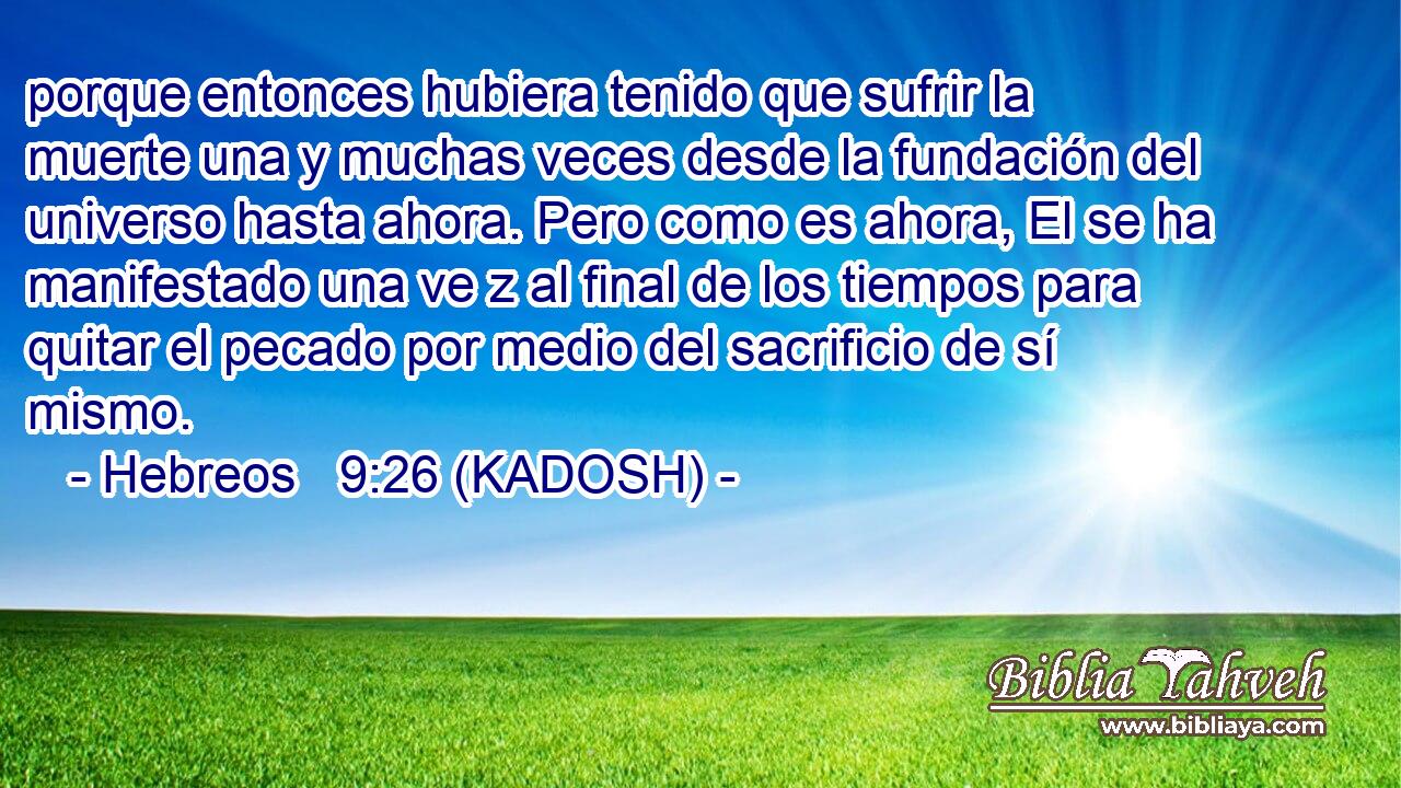  porque entonces hubiera tenido que sufrir la muerte una y muchas veces desde la fundación del universo hasta ahora. Pero como es ahora, El se ha manifestado una ve z al final de los tiempos para quitar el pecado por medio del sacrificio de sí mismo. 