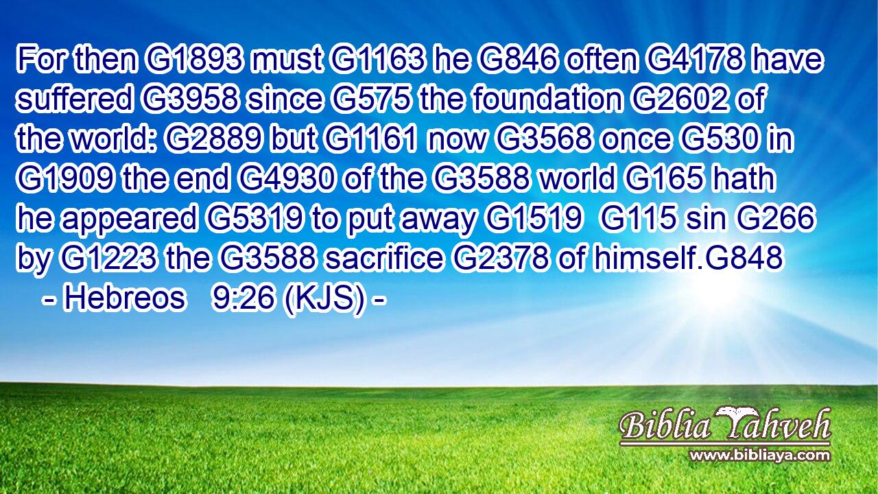 For then G1893 must G1163 he G846 often G4178 have suffered G3958 since G575 the foundation G2602 of the world: G2889 but G1161 now G3568 once G530 in G1909 the end G4930 of the G3588 world G165 hath he appeared G5319 to put away G1519  G115 sin G266 by G1223 the G3588 sacrifice G2378 of himself.G848