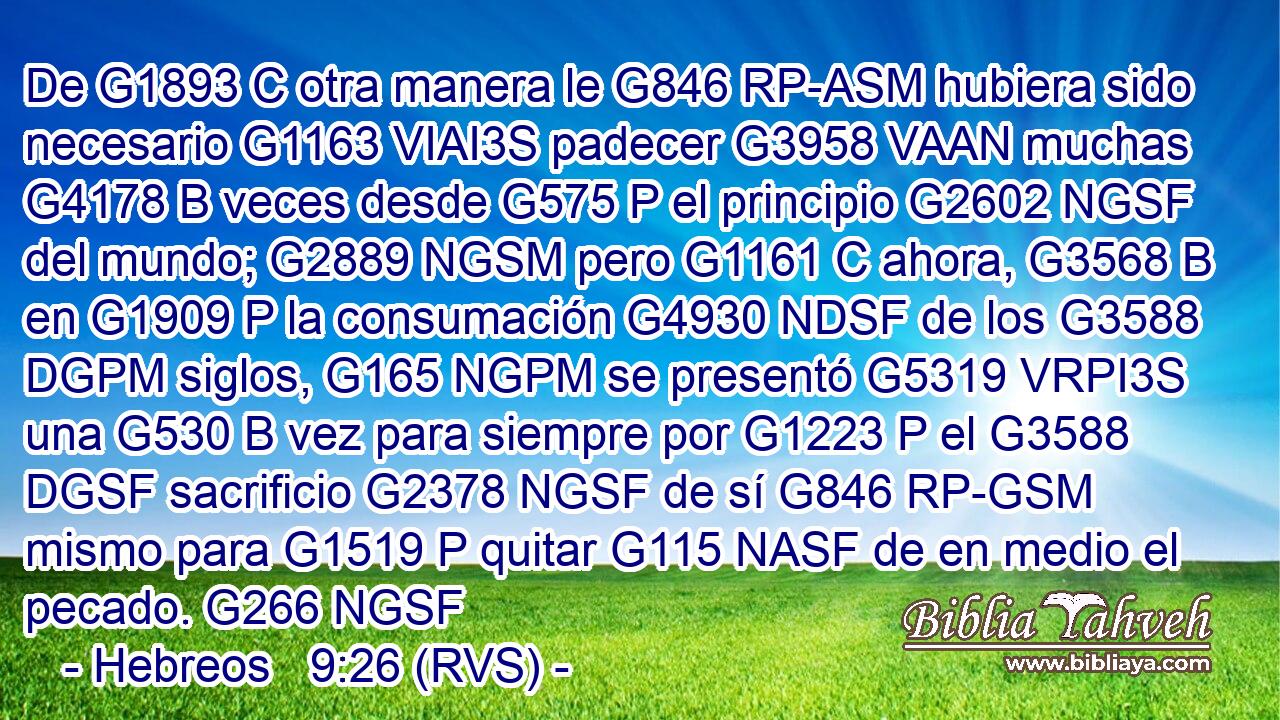De G1893 C otra manera le G846 RP-ASM hubiera sido necesario G1163 VIAI3S padecer G3958 VAAN muchas G4178 B veces desde G575 P el principio G2602 NGSF del mundo; G2889 NGSM pero G1161 C ahora, G3568 B en G1909 P la consumación G4930 NDSF de los G3588 DGPM siglos, G165 NGPM se presentó G5319 VRPI3S una G530 B vez para siempre por G1223 P el G3588 DGSF sacrificio G2378 NGSF de sí G846 RP-GSM mismo para G1519 P quitar G115 NASF de en medio el pecado. G266 NGSF 