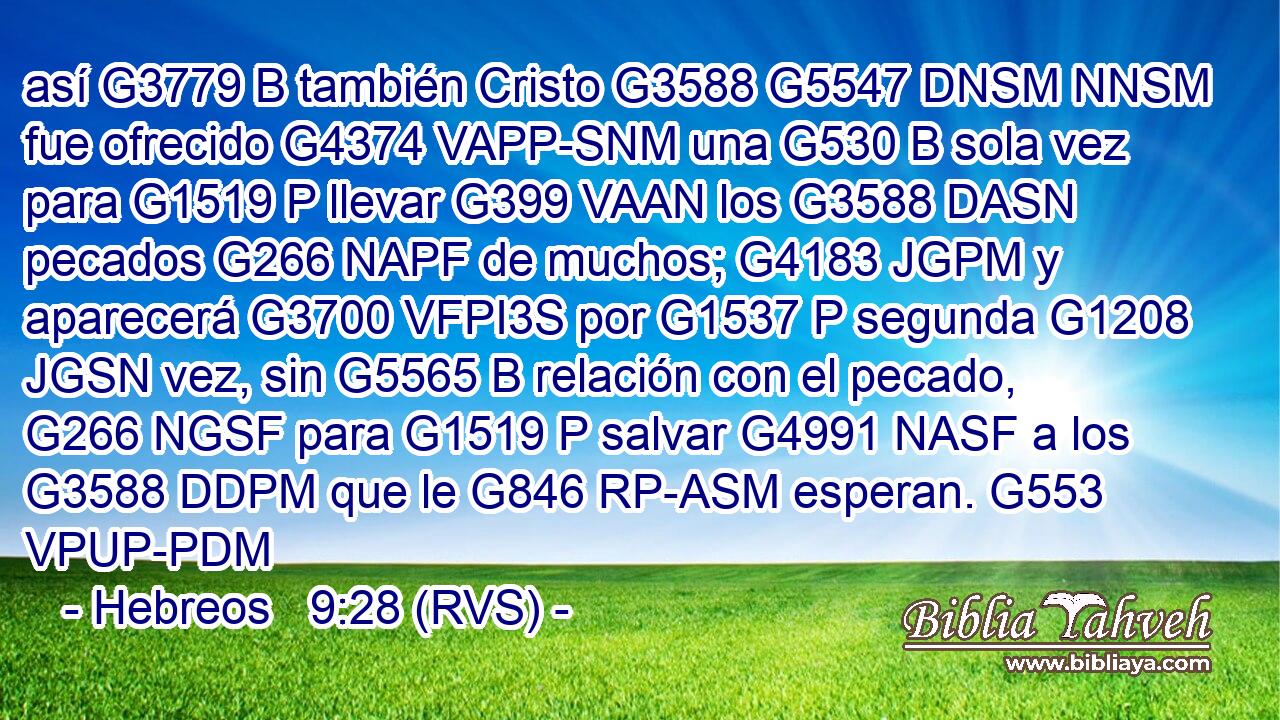 así G3779 B también Cristo G3588 G5547 DNSM NNSM fue ofrecido G4374 VAPP-SNM una G530 B sola vez para G1519 P llevar G399 VAAN los G3588 DASN pecados G266 NAPF de muchos; G4183 JGPM y aparecerá G3700 VFPI3S por G1537 P segunda G1208 JGSN vez, sin G5565 B relación con el pecado, G266 NGSF para G1519 P salvar G4991 NASF a los G3588 DDPM que le G846 RP-ASM esperan. G553 VPUP-PDM 