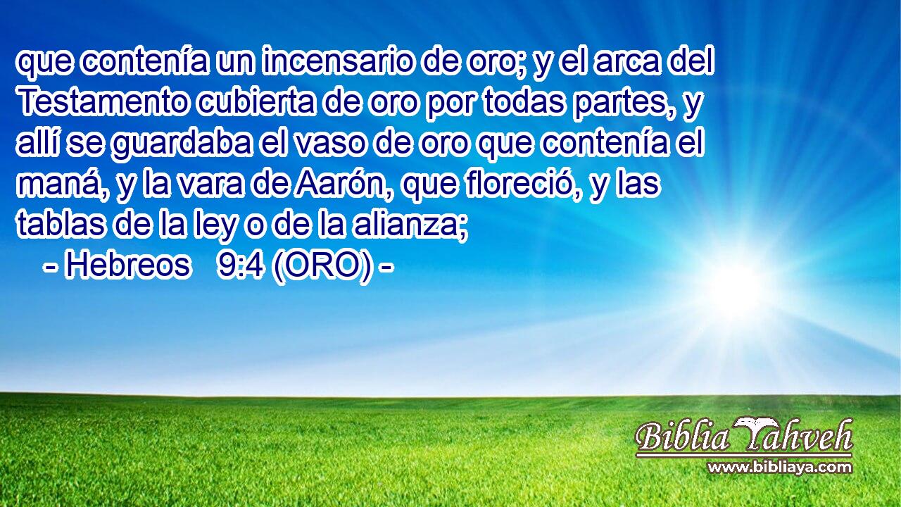 que contenía un incensario de oro; y el arca del Testamento cubierta de oro por todas partes, y allí se guardaba el vaso de oro que contenía el maná, y la vara de Aarón, que floreció, y las tablas de la ley o de la alianza; 