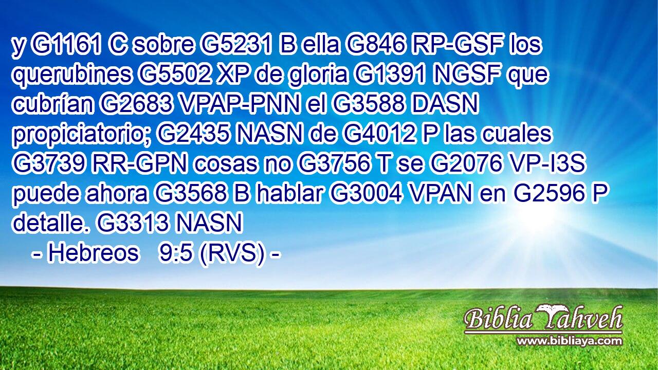 y G1161 C sobre G5231 B ella G846 RP-GSF los querubines G5502 XP de gloria G1391 NGSF que cubrían G2683 VPAP-PNN el G3588 DASN propiciatorio; G2435 NASN de G4012 P las cuales G3739 RR-GPN cosas no G3756 T se G2076 VP-I3S puede ahora G3568 B hablar G3004 VPAN en G2596 P detalle. G3313 NASN 