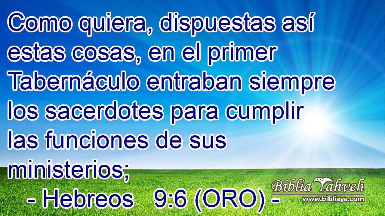  Como quiera, dispuestas así estas cosas, en el primer Tabernáculo entraban siempre los sacerdotes para cumplir las funciones de sus ministerios; 