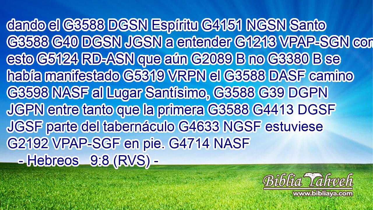dando el G3588 DGSN Espíritu G4151 NGSN Santo G3588 G40 DGSN JGSN a entender G1213 VPAP-SGN con esto G5124 RD-ASN que aún G2089 B no G3380 B se había manifestado G5319 VRPN el G3588 DASF camino G3598 NASF al Lugar Santísimo, G3588 G39 DGPN JGPN entre tanto que la primera G3588 G4413 DGSF JGSF parte del tabernáculo G4633 NGSF estuviese G2192 VPAP-SGF en pie. G4714 NASF 