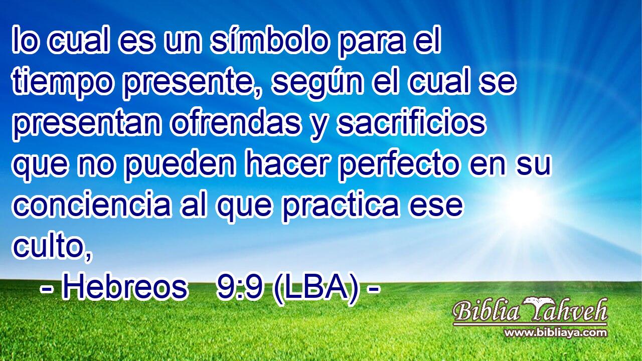 lo cual es un símbolo para el tiempo presente, según el cual se presentan ofrendas y sacrificios que no pueden hacer perfecto en su conciencia al que practica ese culto,