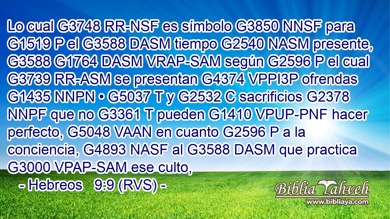 Lo cual G3748 RR-NSF es símbolo G3850 NNSF para G1519 P el G3588 DASM tiempo G2540 NASM presente, G3588 G1764 DASM VRAP-SAM según G2596 P el cual G3739 RR-ASM se presentan G4374 VPPI3P ofrendas G1435 NNPN • G5037 T y G2532 C sacrificios G2378 NNPF que no G3361 T pueden G1410 VPUP-PNF hacer perfecto, G5048 VAAN en cuanto G2596 P a la conciencia, G4893 NASF al G3588 DASM que practica G3000 VPAP-SAM ese culto, 