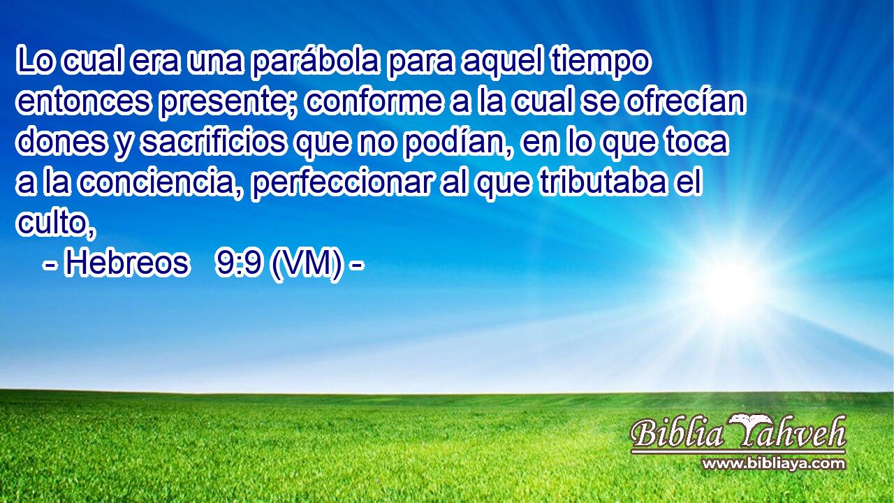  Lo cual era una parábola para aquel tiempo entonces presente; conforme a la cual se ofrecían dones y sacrificios que no podían, en lo que toca a la conciencia, perfeccionar al que tributaba el culto, 