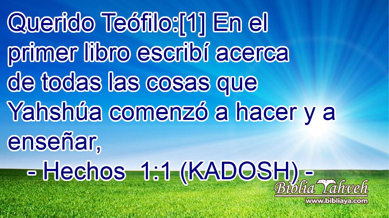  Querido Teófilo:[1] En el primer libro escribí acerca de todas las cosas que Yahshúa comenzó a hacer y a enseñar, 