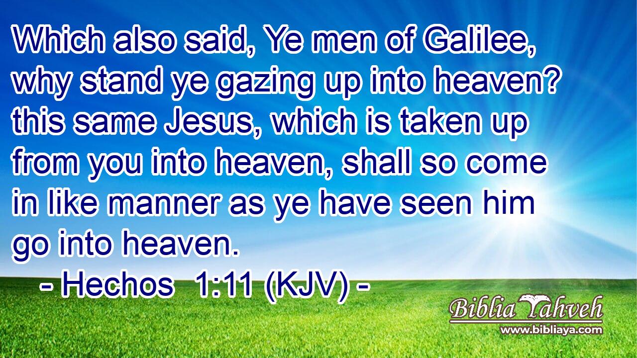 Which also said, Ye men of Galilee, why stand ye gazing up into heaven? this same Jesus, which is taken up from you into heaven, shall so come in like manner as ye have seen him go into heaven.