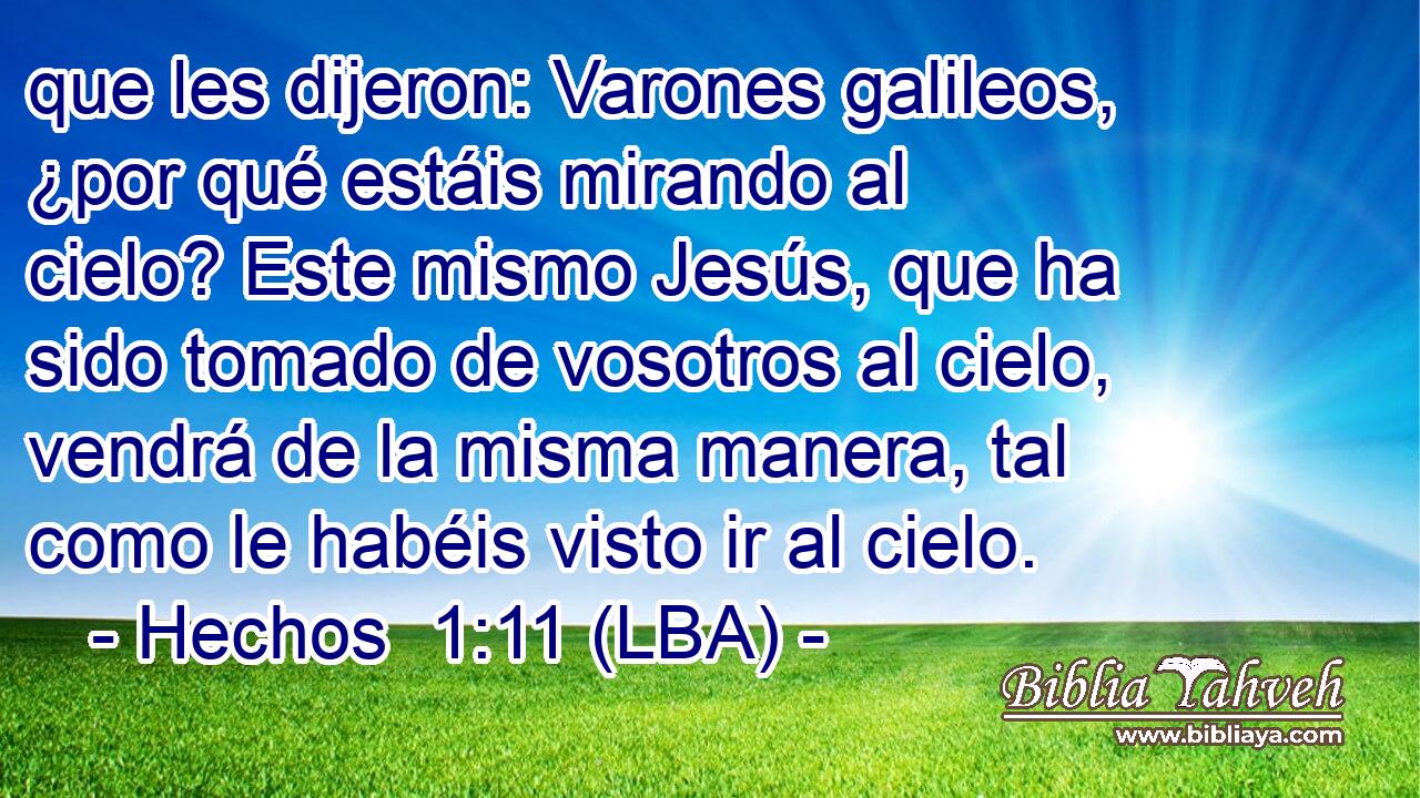 que les dijeron: Varones galileos, ¿por qué estáis mirando al cielo? Este mismo Jesús, que ha sido tomado de vosotros al cielo, vendrá de la misma manera, tal como le habéis visto ir al cielo.