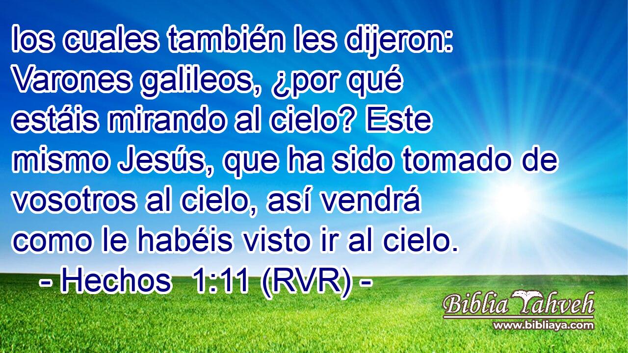 los cuales también les dijeron: Varones galileos, ¿por qué estáis mirando al cielo? Este mismo Jesús, que ha sido tomado de vosotros al cielo, así vendrá como le habéis visto ir al cielo.