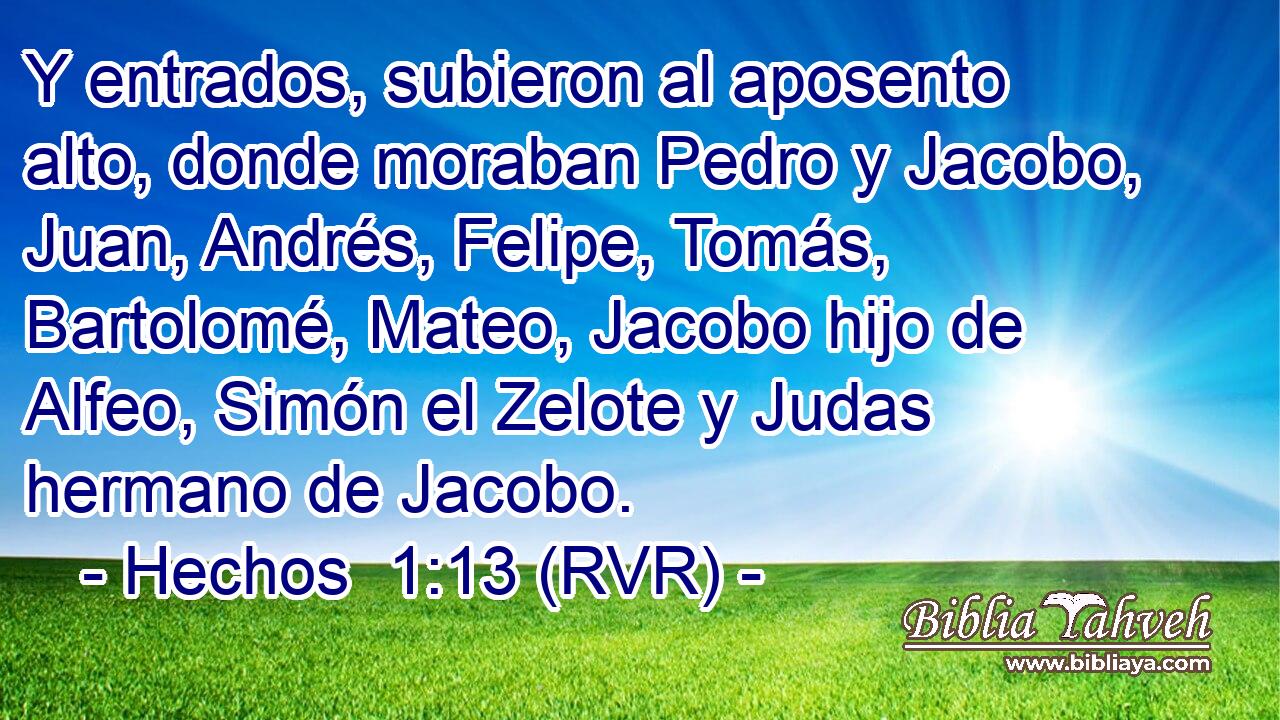 Y entrados, subieron al aposento alto, donde moraban Pedro y Jacobo, Juan, Andrés, Felipe, Tomás, Bartolomé, Mateo, Jacobo hijo de Alfeo, Simón el Zelote y Judas hermano de Jacobo.