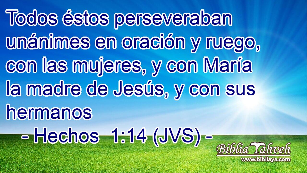 Todos éstos perseveraban unánimes en oración y ruego, con las mujeres, y con María la madre de Jesús, y con sus hermanos
