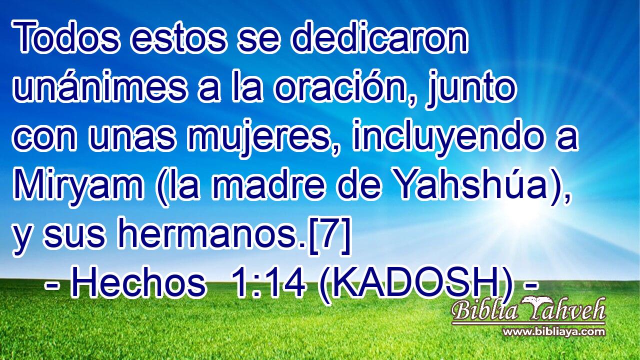  Todos estos se dedicaron unánimes a la oración, junto con unas mujeres, incluyendo a Miryam (la madre de Yahshúa), y sus hermanos.[7] 