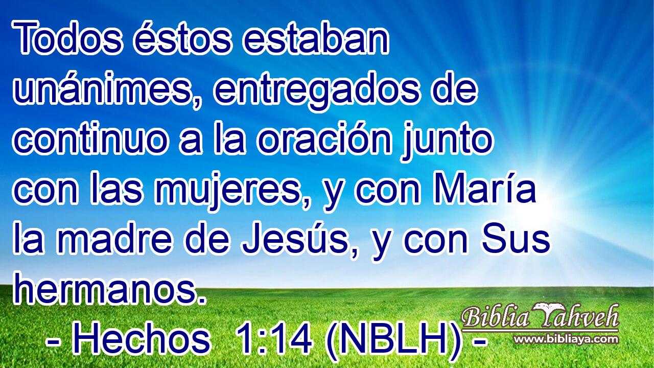  Todos éstos estaban unánimes, entregados de continuo a la oración junto con las mujeres, y con María la madre de Jesús, y con Sus hermanos. 