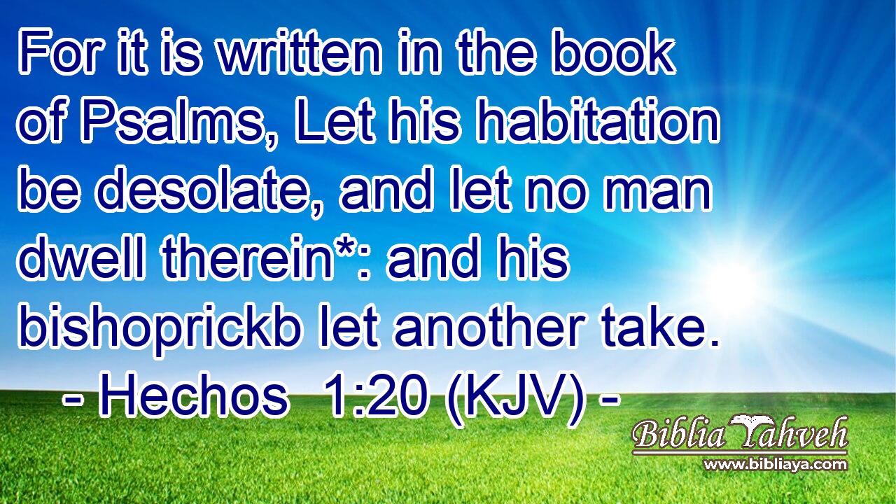 For it is written in the book of Psalms, Let his habitation be desolate, and let no man dwell therein*: and his bishoprickb let another take.