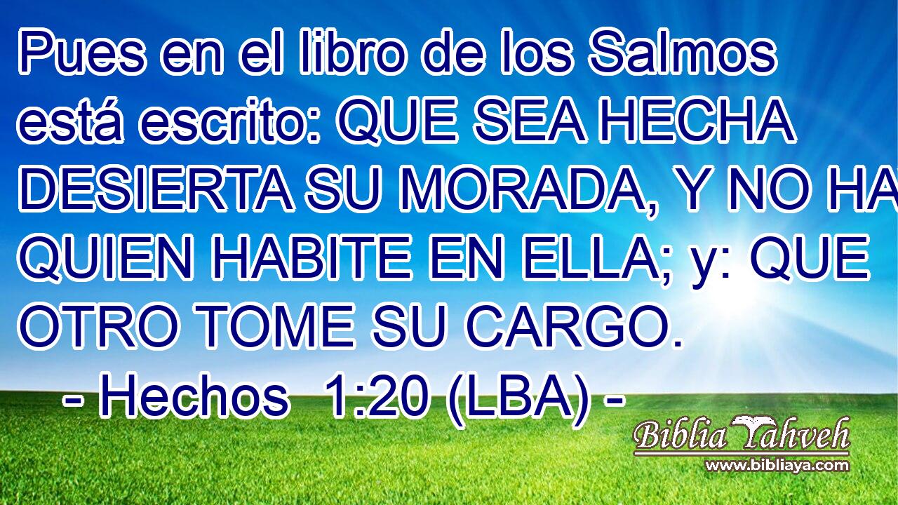 Pues en el libro de los Salmos está escrito: QUE SEA HECHA DESIERTA SU MORADA, Y NO HAYA QUIEN HABITE EN ELLA; y: QUE OTRO TOME SU CARGO.