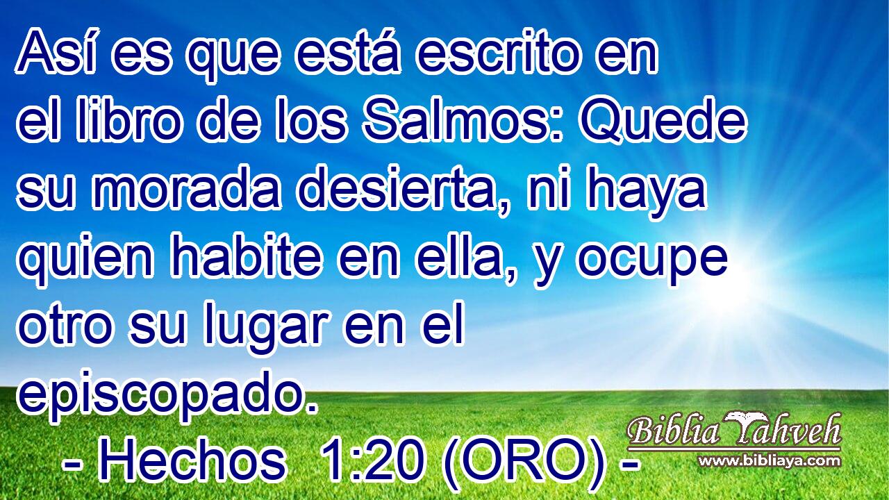  Así es que está escrito en el libro de los Salmos: Quede su morada desierta, ni haya quien habite en ella, y ocupe otro su lugar en el episcopado. 