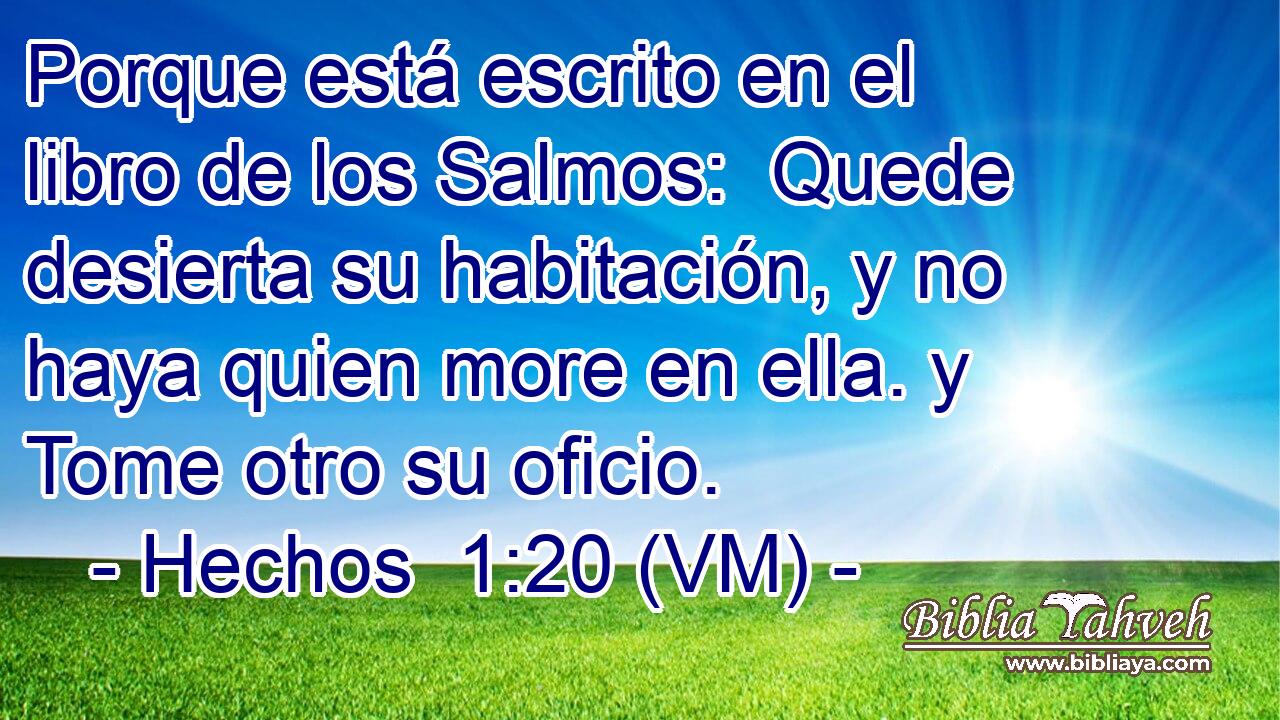  Porque está escrito en el libro de los Salmos:  Quede desierta su habitación, y no haya quien more en ella. y  Tome otro su oficio. 