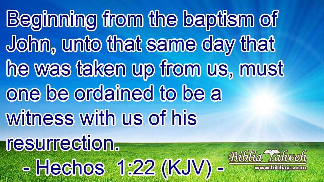 Beginning from the baptism of John, unto that same day that he was taken up from us, must one be ordained to be a witness with us of his resurrection.