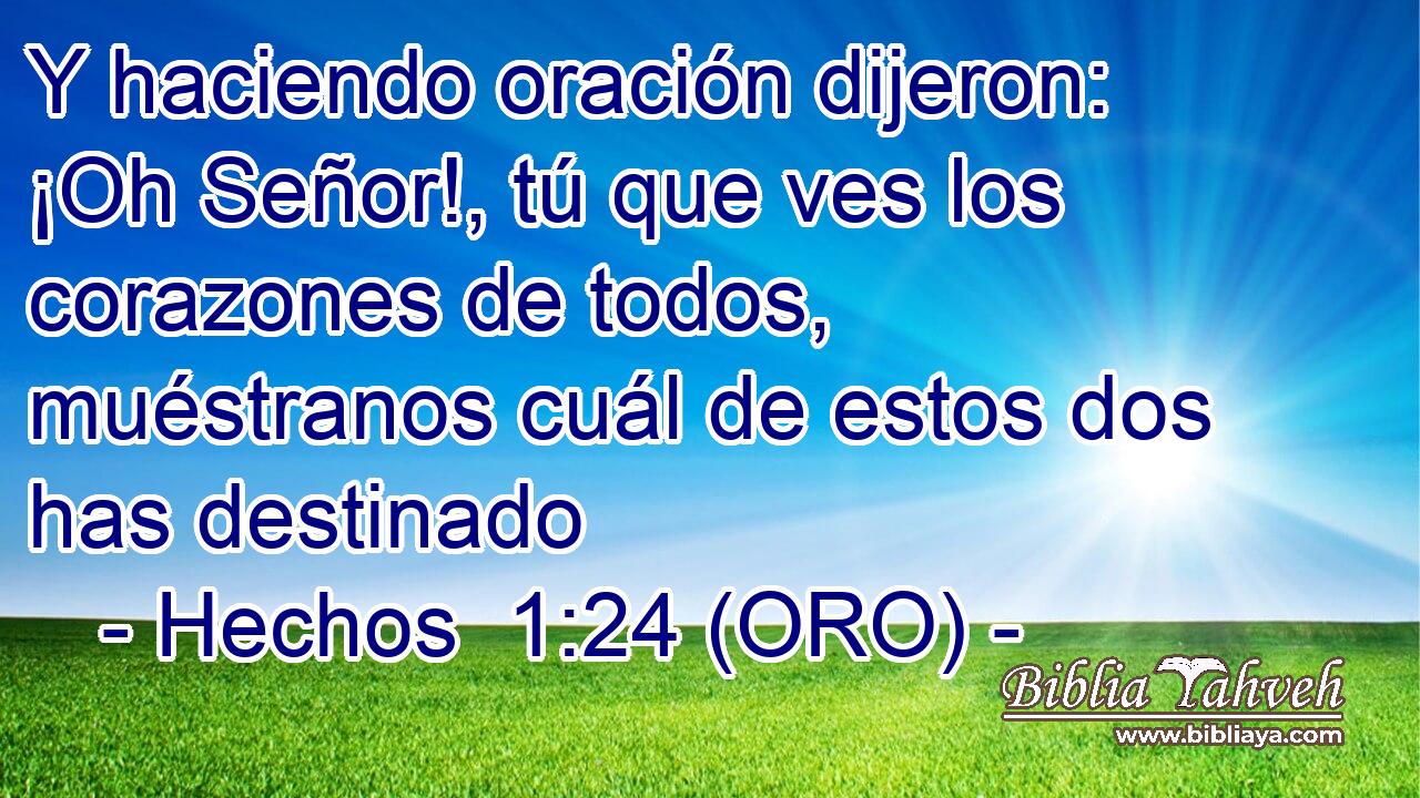  Y haciendo oración dijeron: ¡Oh Señor!, tú que ves los corazones de todos, muéstranos cuál de estos dos has destinado 