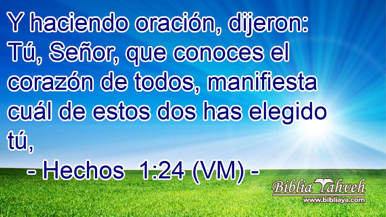  Y haciendo oración, dijeron: Tú, Señor, que conoces el corazón de todos, manifiesta cuál de estos dos has elegido tú, 