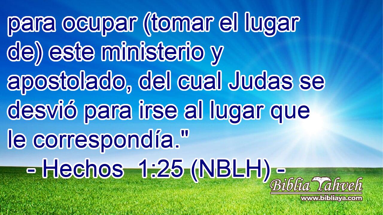  para ocupar (tomar el lugar de) este ministerio y apostolado, del cual Judas se desvió para irse al lugar que le correspondía.