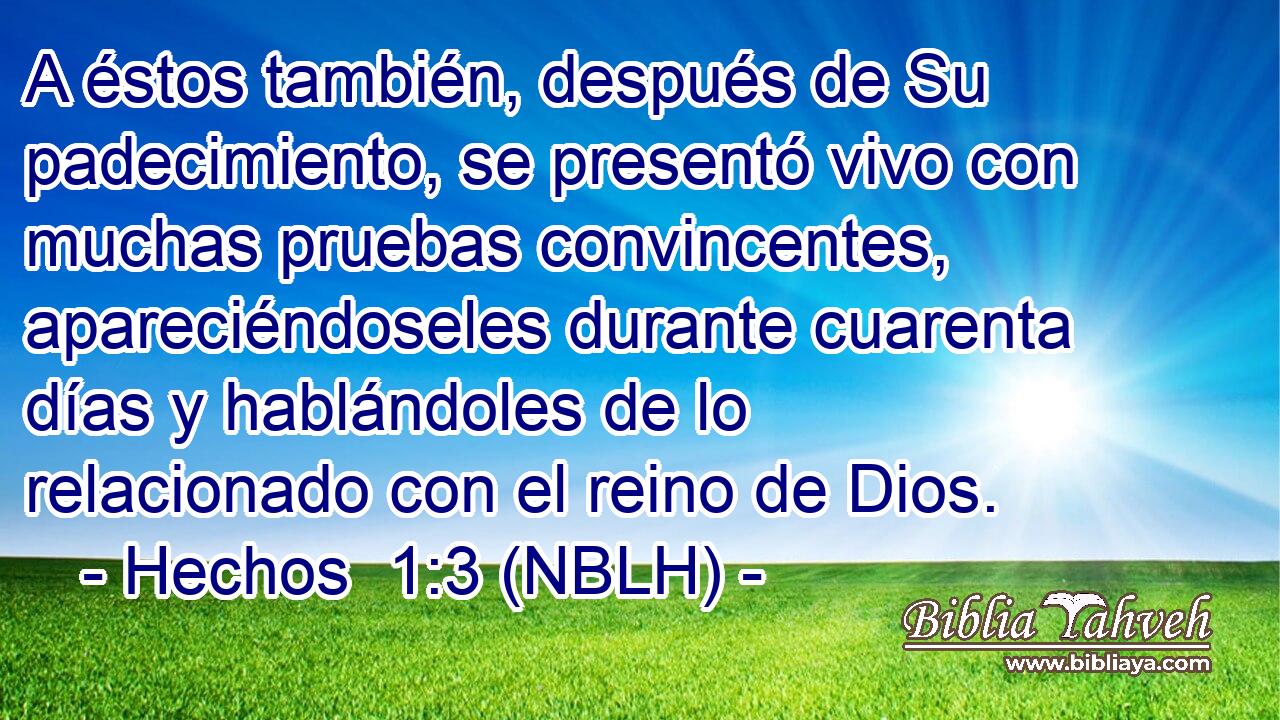 A éstos también, después de Su padecimiento, se presentó vivo con muchas pruebas convincentes, apareciéndoseles durante cuarenta días y hablándoles de lo relacionado con el reino de Dios. 