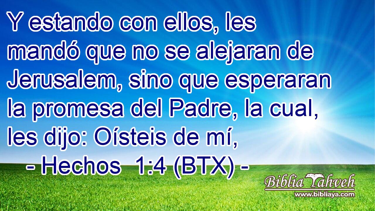Y estando con ellos, les mandó que no se alejaran de Jerusalem, sino que esperaran la promesa del Padre, la cual, les dijo: Oísteis de mí,