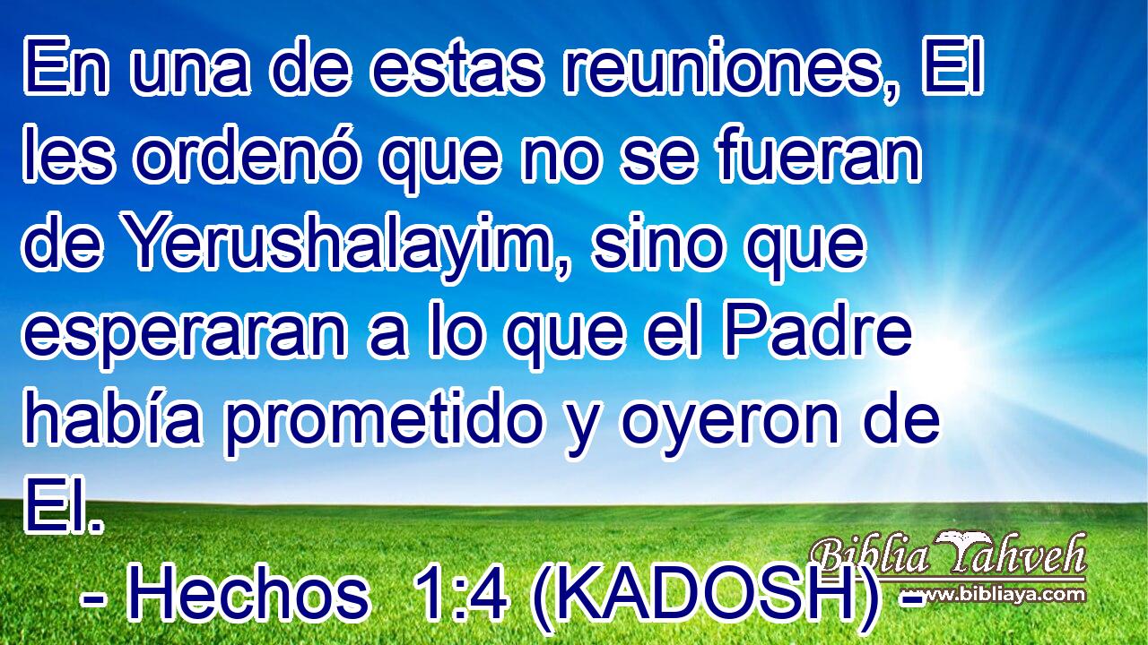  En una de estas reuniones, El les ordenó que no se fueran de Yerushalayim, sino que esperaran a lo que el Padre había prometido y oyeron de El. 