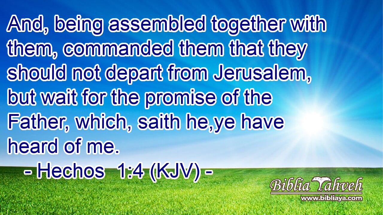 And, being assembled together with them, commanded them that they should not depart from Jerusalem, but wait for the promise of the Father, which, saith he,ye have heard of me.