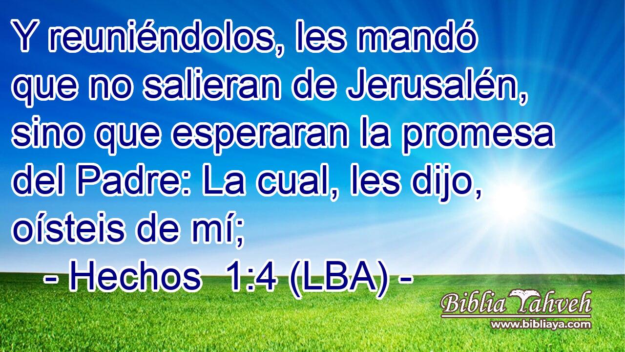 Y reuniéndolos, les mandó que no salieran de Jerusalén, sino que esperaran la promesa del Padre: La cual, les dijo, oísteis de mí;
