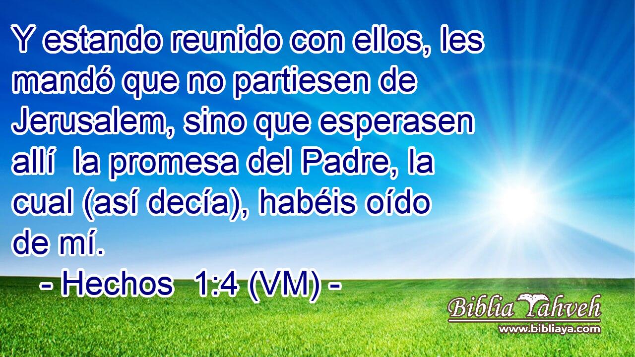  Y estando reunido con ellos, les mandó que no partiesen de Jerusalem, sino que esperasen allí  la promesa del Padre, la cual (así decía), habéis oído de mí. 