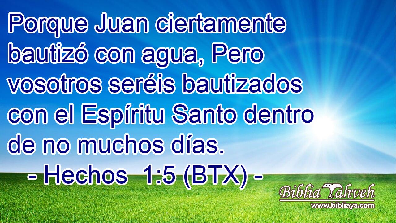 Porque Juan ciertamente bautizó con agua, Pero vosotros seréis bautizados con el Espíritu Santo dentro de no muchos días.