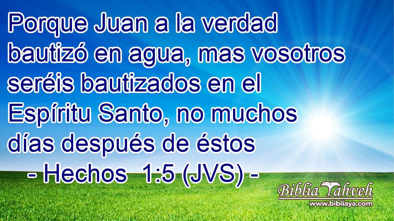 Porque Juan a la verdad bautizó en agua, mas vosotros seréis bautizados en el Espíritu Santo, no muchos días después de éstos