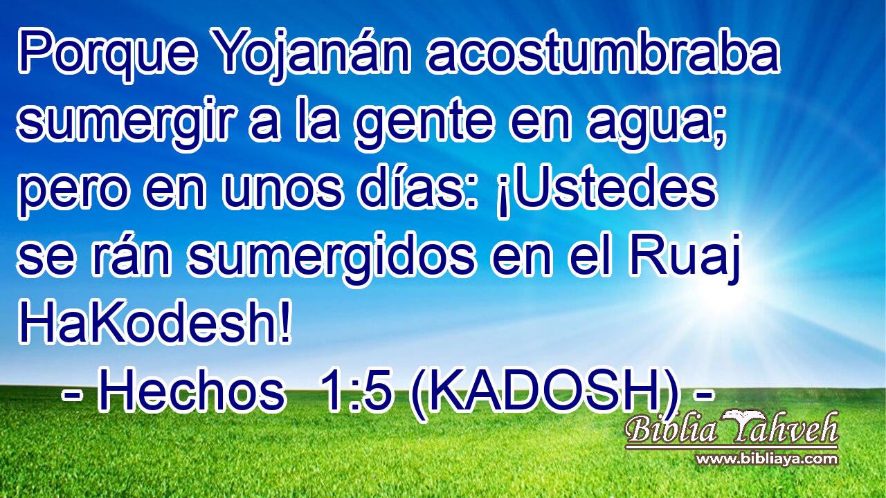  Porque Yojanán acostumbraba sumergir a la gente en agua; pero en unos días: ¡Ustedes se rán sumergidos en el Ruaj HaKodesh! 