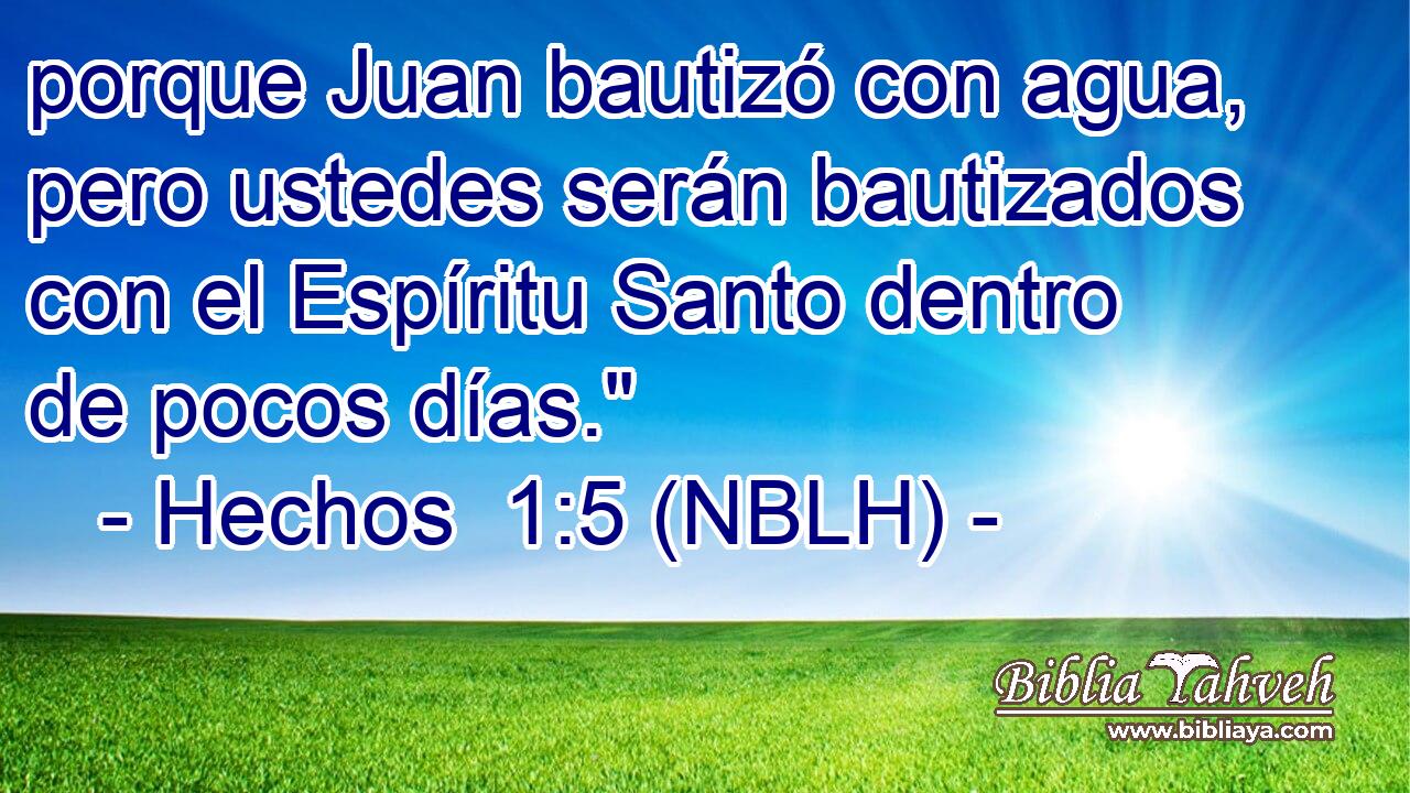  porque Juan bautizó con agua, pero ustedes serán bautizados con el Espíritu Santo dentro de pocos días.